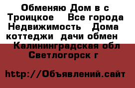 Обменяю Дом в с.Троицкое  - Все города Недвижимость » Дома, коттеджи, дачи обмен   . Калининградская обл.,Светлогорск г.